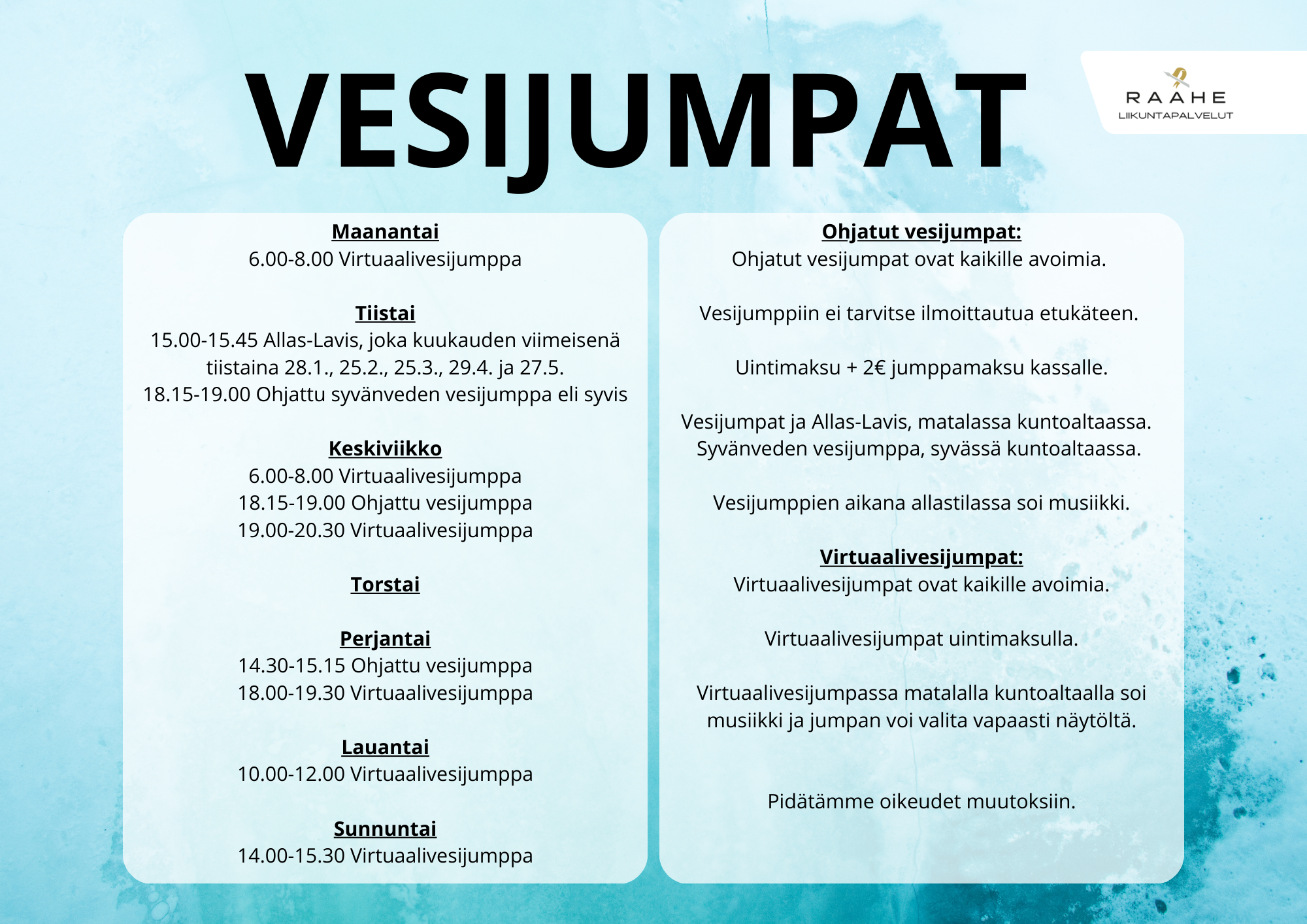 Vesijumpat  Maanantaisin 6.00-8.00 Virtuaalivesijumppa. Tiistaisin 15.00-15.45 Allas-Lavis, joka kuukauden viimeisenä tiistaina (28.1., 25.2., 25.3., 29.4. ja 27.5.), 18.15-19.00 Ohjattu syvänveden vesijumppa eli syvis. Keskiviikkoisin 6.00-8.00 Virtuaalivesijumppa, 18.15-19.00 Ohjattu vesijumppa, 19.00-20.30 Virtuaalivesijumppa. Torstaisin ei ohjattuja vesijumppia tai virtuaalivesijumppia. Perjantaisin 14.30-15.15 Ohjattu vesijumppa, 18.00-19.30 Virtuaalivesijumppa Lauantaisin 10.00-12.00 Virtuaalivesijumppa. Sunnuntaisin 14.00-15.30 Virtuaalivesijumppa. Ohjatut vesijumpat: Ohjatut vesijumpat ovat kaikille avoimia. Vesijumppiin ei tarvitse ilmoittautua etukäteen. Uintimaksu + 2€ jumppamaksu kassalle. Vesijumpat ja Allas-Lavis, matalassa kuntoaltaassa. Syvänveden vesijumppa, syvässä kuntoaltaassa. Vesijumppien aikana allastilassa soi musiikki. Virtuaalivesijumpat: Virtuaalivesijumpat ovat kaikille avoimia. Virtuaalivesijumpat uintimaksulla. Virtuaalivesijumpassa matalalla kuntoaltaalla soi musiikki ja jumpan voi valita vapaasti näytöltä. Pidätämme oikeudet muutoksiin.