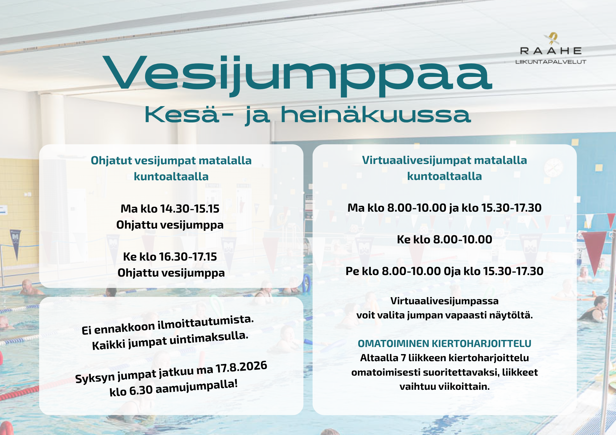 Vesijumppaa Kesä- ja heinäkuussa. Ohjatut vesijumpat matalalla kuntoaltaalla Ma klo 14.30-15.15 Ohjattu vesijumppa Ke klo 16.30-17.15 Ohjattu vesijumppa. Virtuaalivesijumpat matalalla kuntoaltaalla Ma klo 8.00-10.00 ja klo 15.30-17.30 Ke klo 8.00-10.00 Pe klo 8.00-10.00 0ja klo 15.30-17.30 Virtuaalivesijumpassa voit valita jumpan vapaasti näytöltä. OMATOIMINEN KIERTOHARJOITTELU Altaalla 7 liikkeen kiertoharjoittelu omatoimisesti suoritettavaksi, liikkeet vaihtuu viikoittain. Ei ennakkoon ilmoittautumista. Kaikki jumpat uintimaksulla. Syksyn jumpat jatkuu ma 17.8.2026 klo 6.30 aamujumpalla!